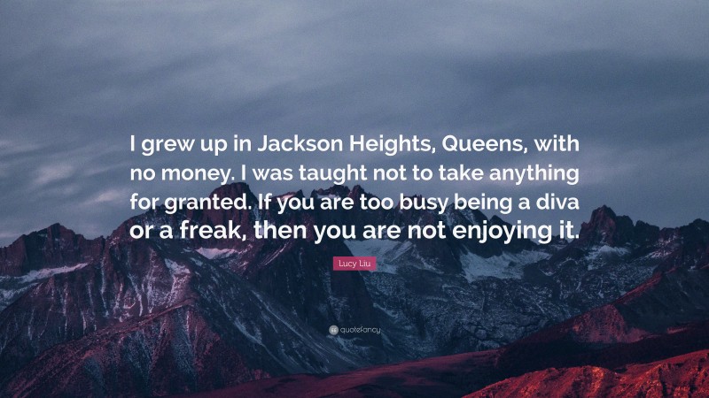 Lucy Liu Quote: “I grew up in Jackson Heights, Queens, with no money. I was taught not to take anything for granted. If you are too busy being a diva or a freak, then you are not enjoying it.”