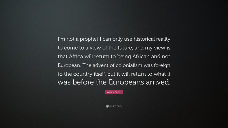 Wilbur Smith Quote: “I’m not a prophet I can only use historical reality to come to a view of the future, and my view is that Africa will return to being African and not European. The advent of colonialism was foreign to the country itself, but it will return to what it was before the Europeans arrived.”