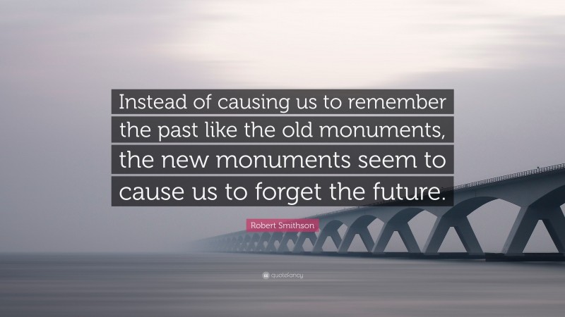 Robert Smithson Quote: “Instead of causing us to remember the past like the old monuments, the new monuments seem to cause us to forget the future.”
