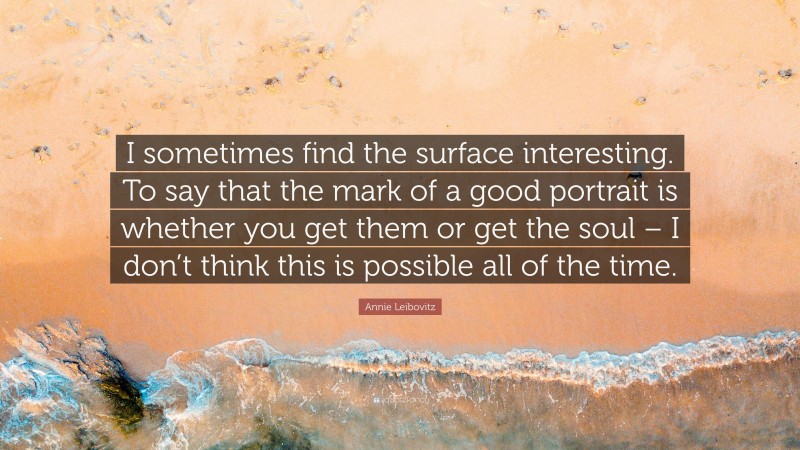 Annie Leibovitz Quote: “I sometimes find the surface interesting. To say that the mark of a good portrait is whether you get them or get the soul – I don’t think this is possible all of the time.”
