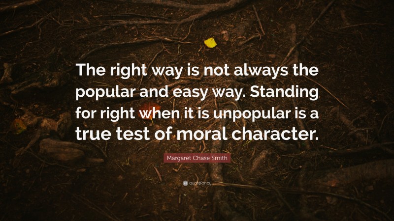 Margaret Chase Smith Quote: “The right way is not always the popular and easy way. Standing for right when it is unpopular is a true test of moral character.”