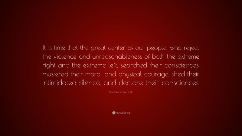 Margaret Chase Smith Quote: “It is time that the great center of our people, who reject the violence and unreasonableness of both the extreme right and the extreme left, searched their consciences, mustered their moral and physical courage, shed their intimidated silence, and declare their consciences.”