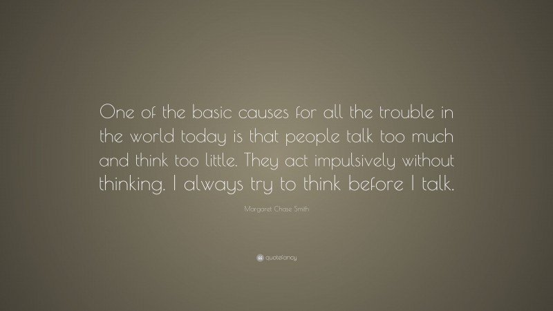 Margaret Chase Smith Quote: “One of the basic causes for all the trouble in the world today is that people talk too much and think too little. They act impulsively without thinking. I always try to think before I talk.”