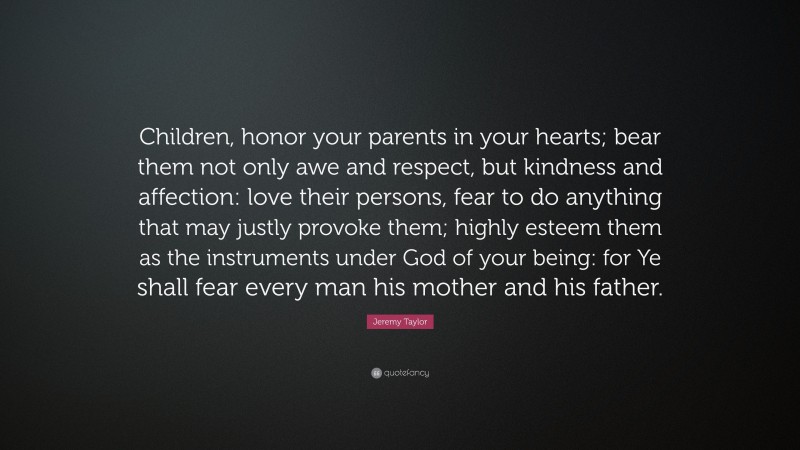 Jeremy Taylor Quote: “Children, honor your parents in your hearts; bear them not only awe and respect, but kindness and affection: love their persons, fear to do anything that may justly provoke them; highly esteem them as the instruments under God of your being: for Ye shall fear every man his mother and his father.”