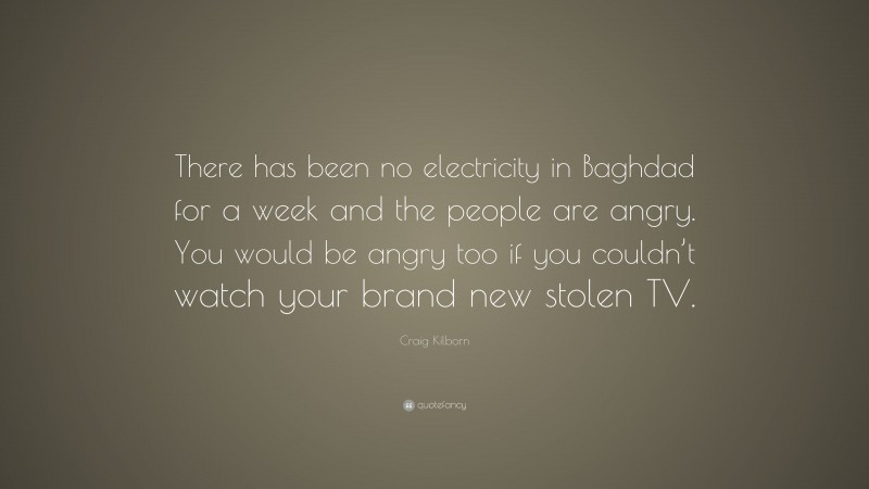 Craig Kilborn Quote: “There has been no electricity in Baghdad for a week and the people are angry. You would be angry too if you couldn’t watch your brand new stolen TV.”