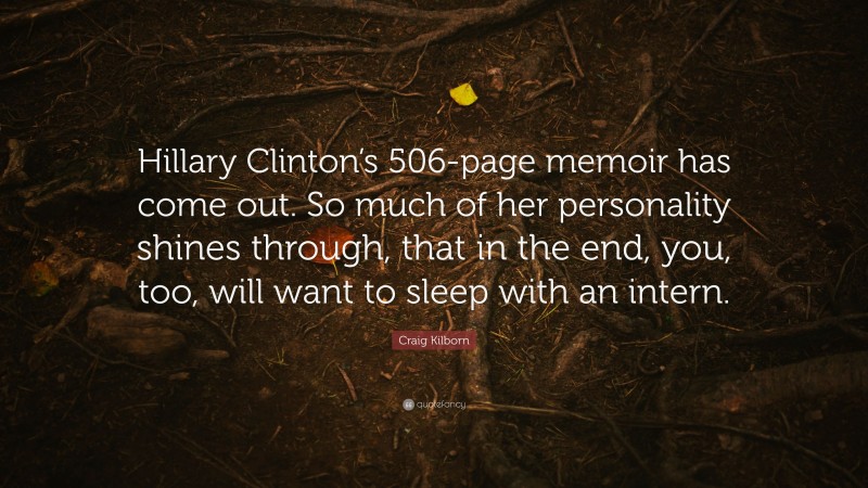 Craig Kilborn Quote: “Hillary Clinton’s 506-page memoir has come out. So much of her personality shines through, that in the end, you, too, will want to sleep with an intern.”