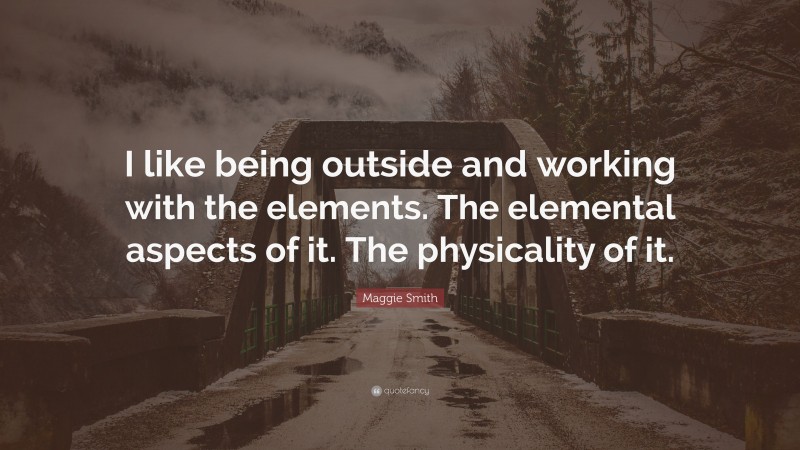 Maggie Smith Quote: “I like being outside and working with the elements. The elemental aspects of it. The physicality of it.”