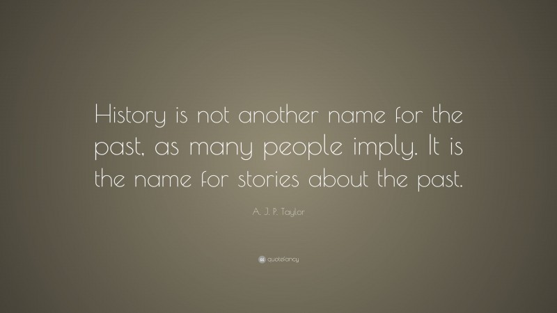 A. J. P. Taylor Quote: “History is not another name for the past, as many people imply. It is the name for stories about the past.”