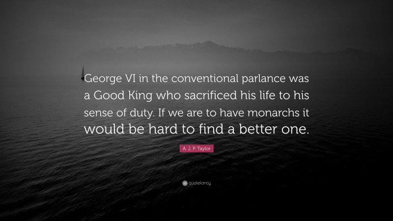 A. J. P. Taylor Quote: “George VI in the conventional parlance was a Good King who sacrificed his life to his sense of duty. If we are to have monarchs it would be hard to find a better one.”