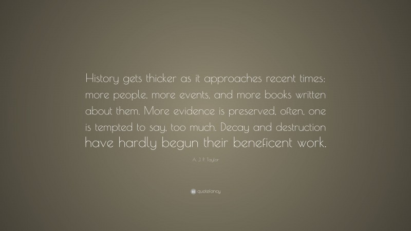 A. J. P. Taylor Quote: “History gets thicker as it approaches recent times: more people, more events, and more books written about them. More evidence is preserved, often, one is tempted to say, too much. Decay and destruction have hardly begun their beneficent work.”
