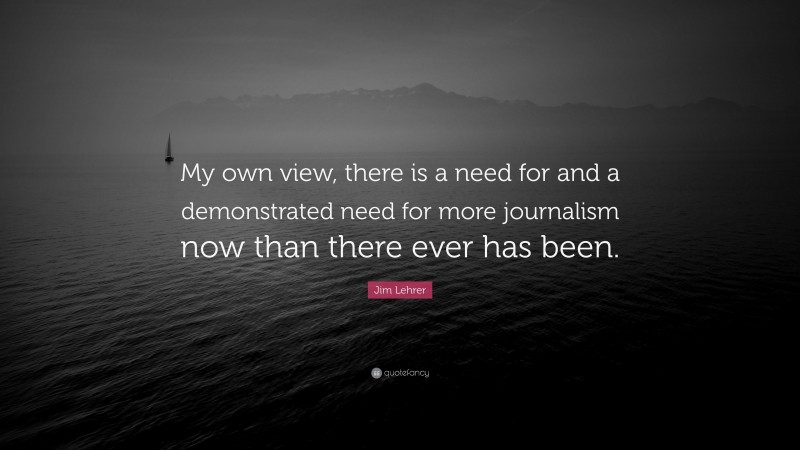 Jim Lehrer Quote: “My own view, there is a need for and a demonstrated need for more journalism now than there ever has been.”