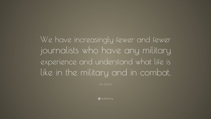 Jim Lehrer Quote: “We have increasingly fewer and fewer journalists who have any military experience and understand what life is like in the military and in combat.”