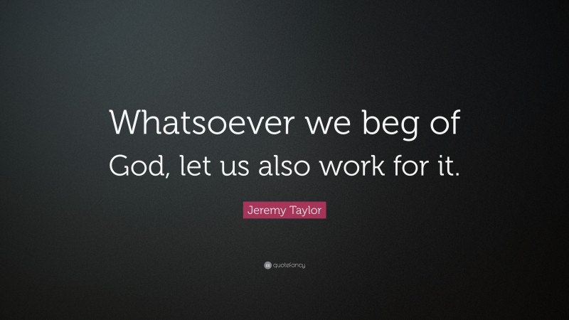 Jeremy Taylor Quote: “Whatsoever we beg of God, let us also work for it.”