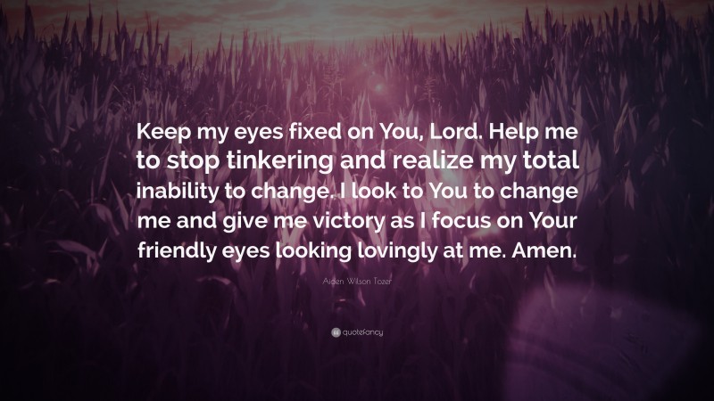 Aiden Wilson Tozer Quote: “Keep my eyes fixed on You, Lord. Help me to stop tinkering and realize my total inability to change. I look to You to change me and give me victory as I focus on Your friendly eyes looking lovingly at me. Amen.”