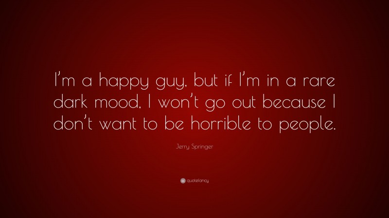 Jerry Springer Quote: “I’m a happy guy, but if I’m in a rare dark mood, I won’t go out because I don’t want to be horrible to people.”