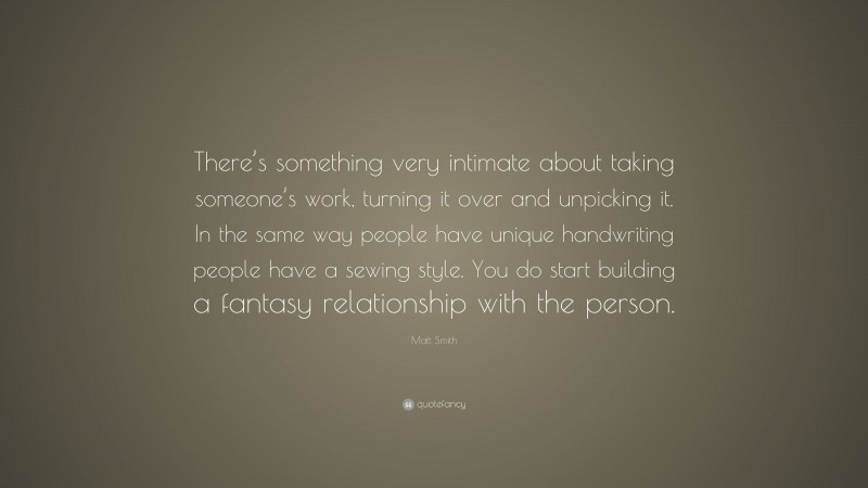 Matt Smith Quote: “There’s something very intimate about taking someone’s work, turning it over and unpicking it. In the same way people have unique handwriting people have a sewing style. You do start building a fantasy relationship with the person.”