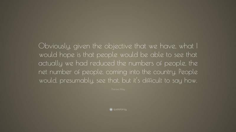 Theresa May Quote: “Obviously, given the objective that we have, what I would hope is that people would be able to see that actually we had reduced the numbers of people, the net number of people, coming into the country. People would, presumably, see that, but it’s difficult to say how.”