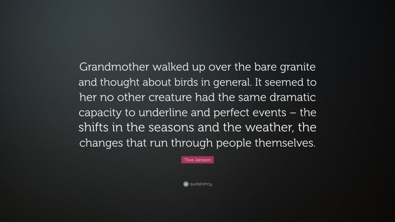 Tove Jansson Quote: “Grandmother walked up over the bare granite and thought about birds in general. It seemed to her no other creature had the same dramatic capacity to underline and perfect events – the shifts in the seasons and the weather, the changes that run through people themselves.”