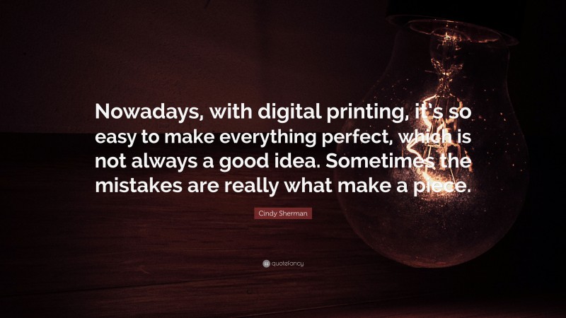 Cindy Sherman Quote: “Nowadays, with digital printing, it’s so easy to make everything perfect, which is not always a good idea. Sometimes the mistakes are really what make a piece.”