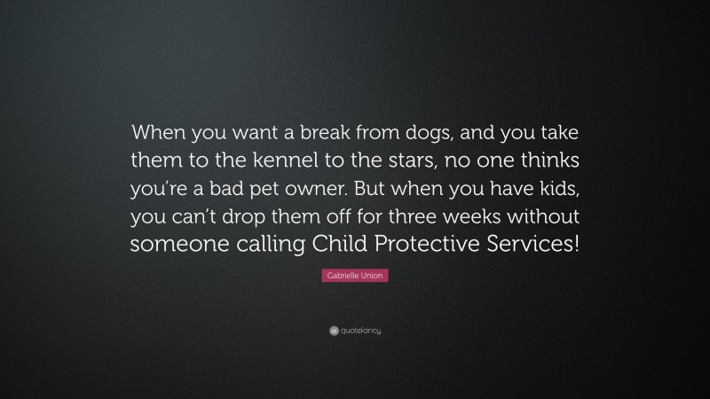 Gabrielle Union Quote: “When you want a break from dogs, and you take them to the kennel to the stars, no one thinks you’re a bad pet owner. But when you have kids, you can’t drop them off for three weeks without someone calling Child Protective Services!”