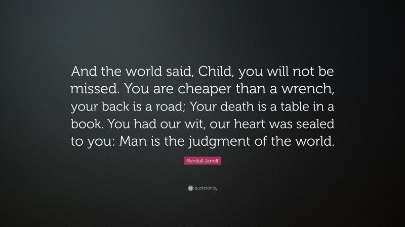 Randall Jarrell Quote: “And the world said, Child, you will not be missed. You are cheaper than a wrench, your back is a road; Your death is a table in a book. You had our wit, our heart was sealed to you: Man is the judgment of the world.”