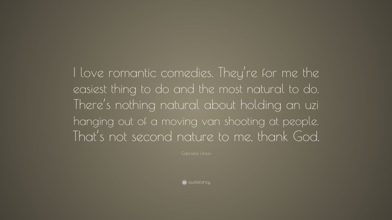 Gabrielle Union Quote: “I love romantic comedies. They’re for me the easiest thing to do and the most natural to do. There’s nothing natural about holding an uzi hanging out of a moving van shooting at people. That’s not second nature to me, thank God.”
