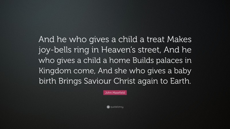 John Masefield Quote: “And he who gives a child a treat Makes joy-bells ring in Heaven’s street, And he who gives a child a home Builds palaces in Kingdom come, And she who gives a baby birth Brings Saviour Christ again to Earth.”