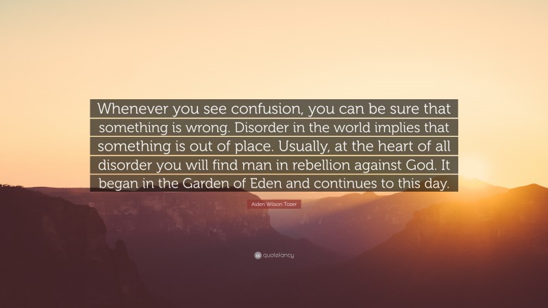 Aiden Wilson Tozer Quote: “Whenever you see confusion, you can be sure that something is wrong. Disorder in the world implies that something is out of place. Usually, at the heart of all disorder you will find man in rebellion against God. It began in the Garden of Eden and continues to this day.”