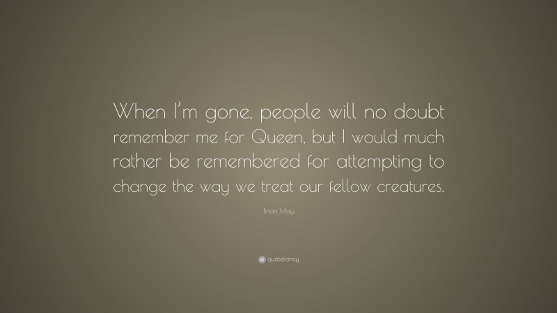 Brian May Quote: “When I’m gone, people will no doubt remember me for Queen, but I would much rather be remembered for attempting to change the way we treat our fellow creatures.”