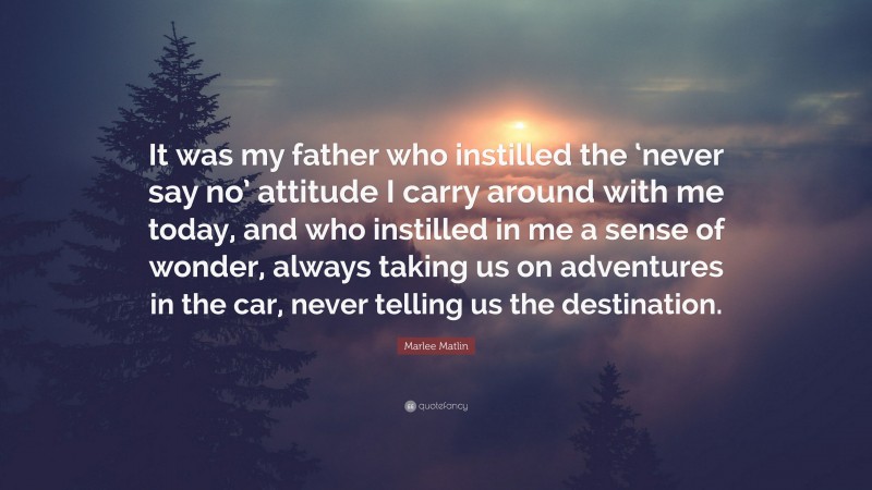 Marlee Matlin Quote: “It was my father who instilled the ‘never say no’ attitude I carry around with me today, and who instilled in me a sense of wonder, always taking us on adventures in the car, never telling us the destination.”