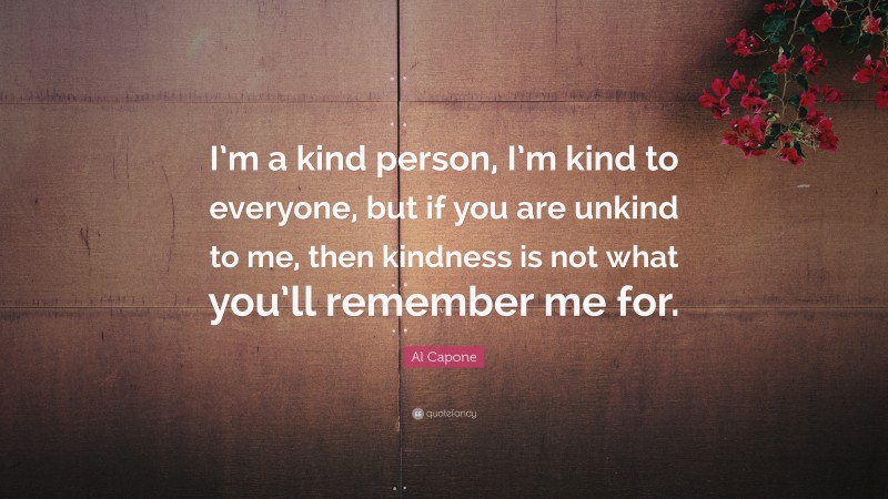 Al Capone Quote: “I’m a kind person, I’m kind to everyone, but if you are unkind to me, then kindness is not what you’ll remember me for.”