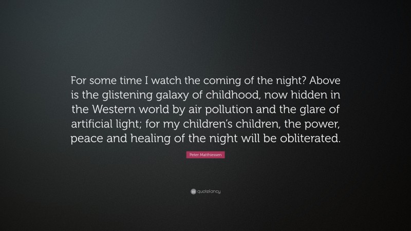 Peter Matthiessen Quote: “For some time I watch the coming of the night? Above is the glistening galaxy of childhood, now hidden in the Western world by air pollution and the glare of artificial light; for my children’s children, the power, peace and healing of the night will be obliterated.”