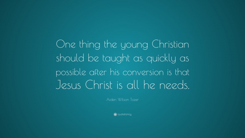 Aiden Wilson Tozer Quote: “One thing the young Christian should be taught as quickly as possible after his conversion is that Jesus Christ is all he needs.”