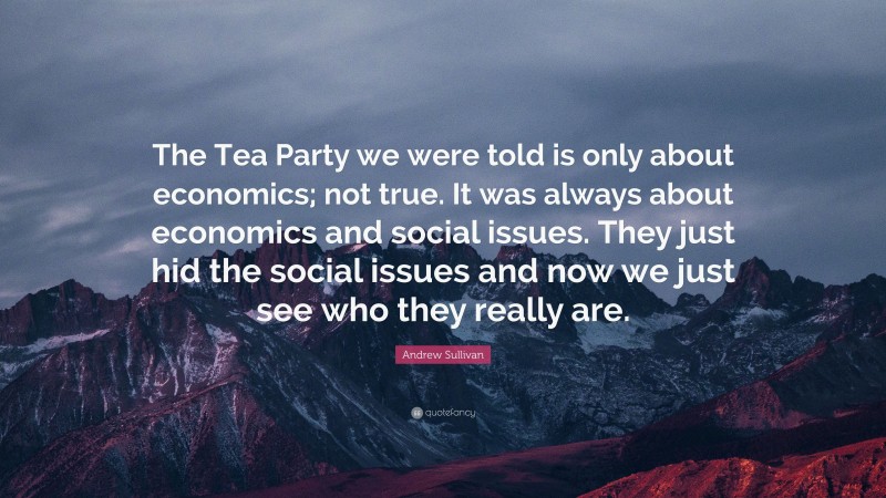 Andrew Sullivan Quote: “The Tea Party we were told is only about economics; not true. It was always about economics and social issues. They just hid the social issues and now we just see who they really are.”