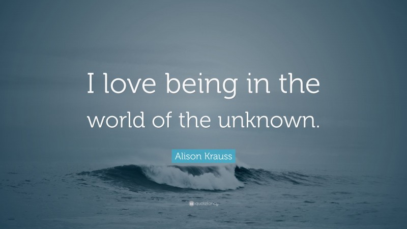 Alison Krauss Quote: “I love being in the world of the unknown.”