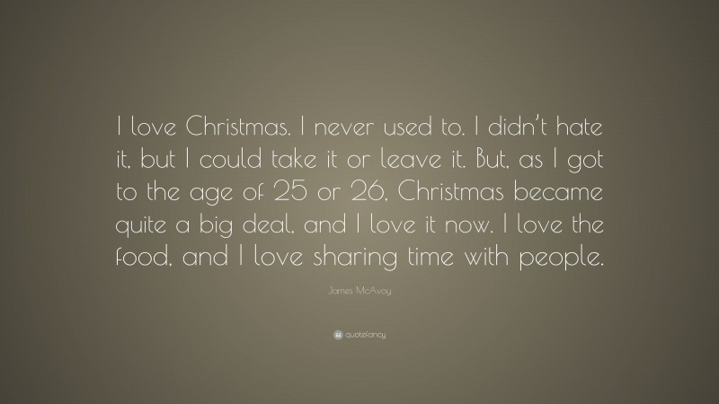 James McAvoy Quote: “I love Christmas. I never used to. I didn’t hate it, but I could take it or leave it. But, as I got to the age of 25 or 26, Christmas became quite a big deal, and I love it now. I love the food, and I love sharing time with people.”