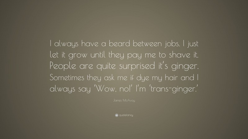 James McAvoy Quote: “I always have a beard between jobs. I just let it grow until they pay me to shave it. People are quite surprised it’s ginger. Sometimes they ask me if dye my hair and I always say ‘Wow, no!’ I’m ‘trans-ginger.’”