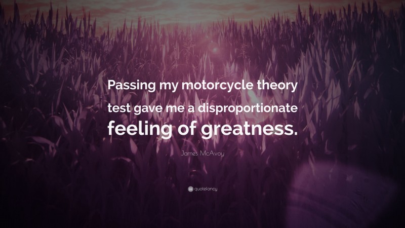 James McAvoy Quote: “Passing my motorcycle theory test gave me a disproportionate feeling of greatness.”