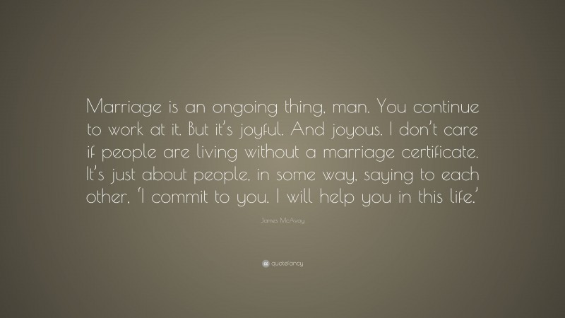 James McAvoy Quote: “Marriage is an ongoing thing, man. You continue to work at it. But it’s joyful. And joyous. I don’t care if people are living without a marriage certificate. It’s just about people, in some way, saying to each other, ‘I commit to you. I will help you in this life.’”