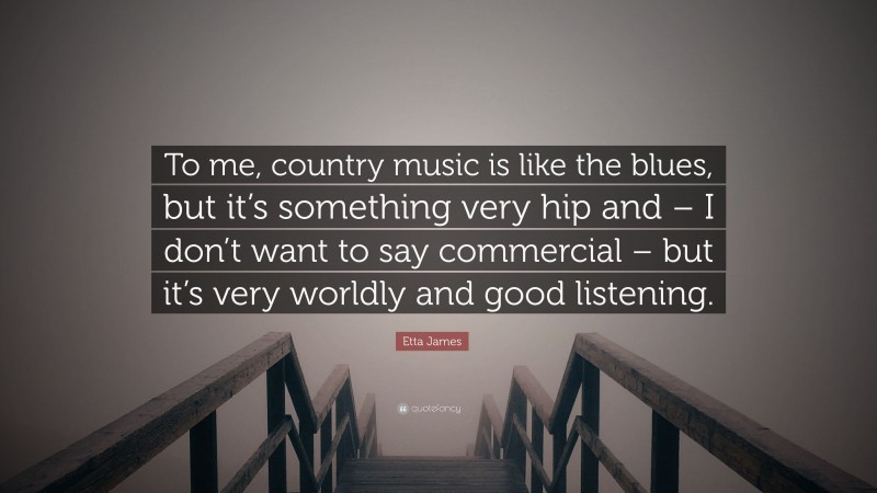 Etta James Quote: “To me, country music is like the blues, but it’s something very hip and – I don’t want to say commercial – but it’s very worldly and good listening.”