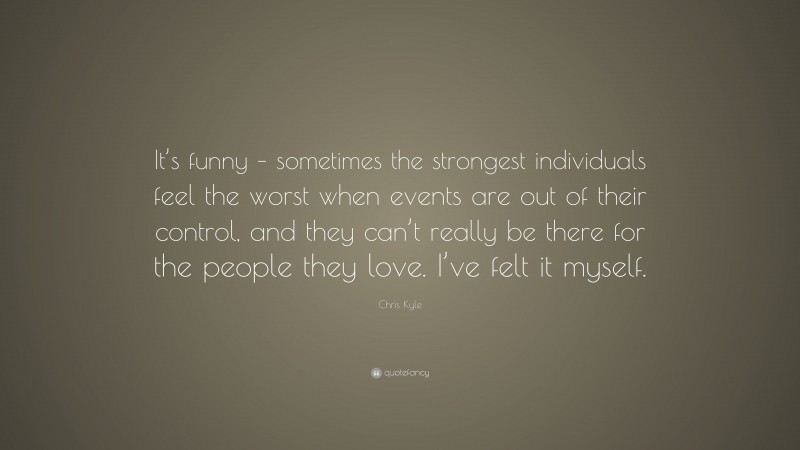 Chris Kyle Quote: “It’s funny – sometimes the strongest individuals feel the worst when events are out of their control, and they can’t really be there for the people they love. I’ve felt it myself.”
