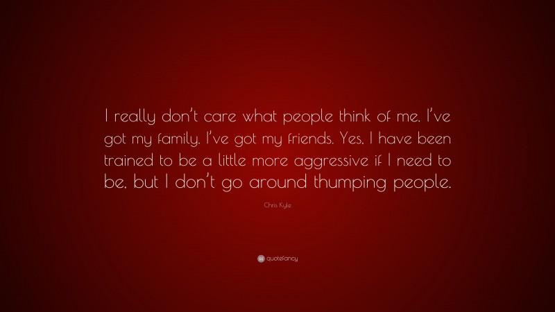 Chris Kyle Quote: “I really don’t care what people think of me. I’ve got my family. I’ve got my friends. Yes, I have been trained to be a little more aggressive if I need to be, but I don’t go around thumping people.”