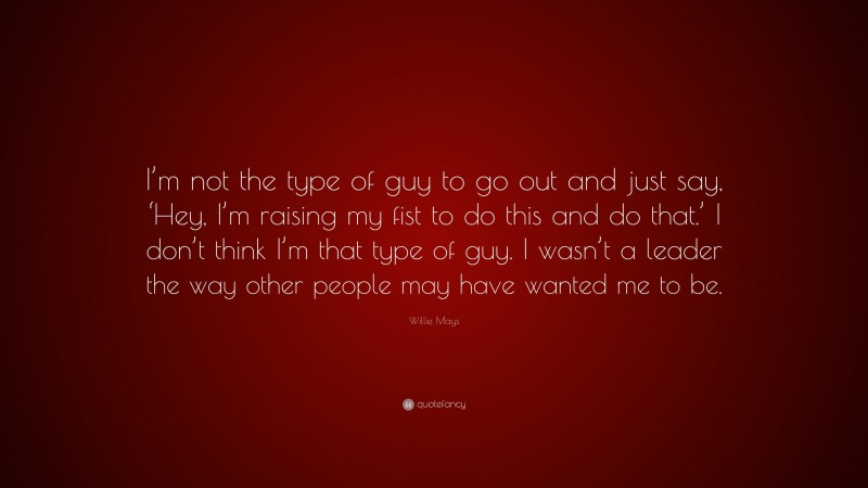 Willie Mays Quote: “I’m not the type of guy to go out and just say, ‘Hey, I’m raising my fist to do this and do that.’ I don’t think I’m that type of guy. I wasn’t a leader the way other people may have wanted me to be.”