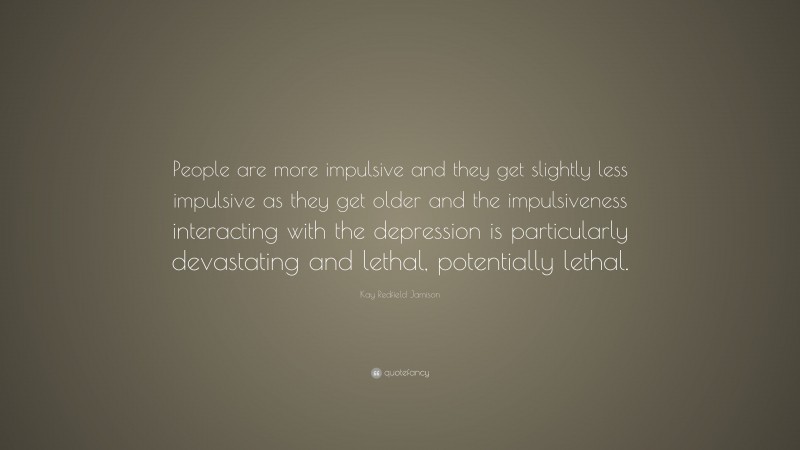 Kay Redfield Jamison Quote: “People are more impulsive and they get slightly less impulsive as they get older and the impulsiveness interacting with the depression is particularly devastating and lethal, potentially lethal.”