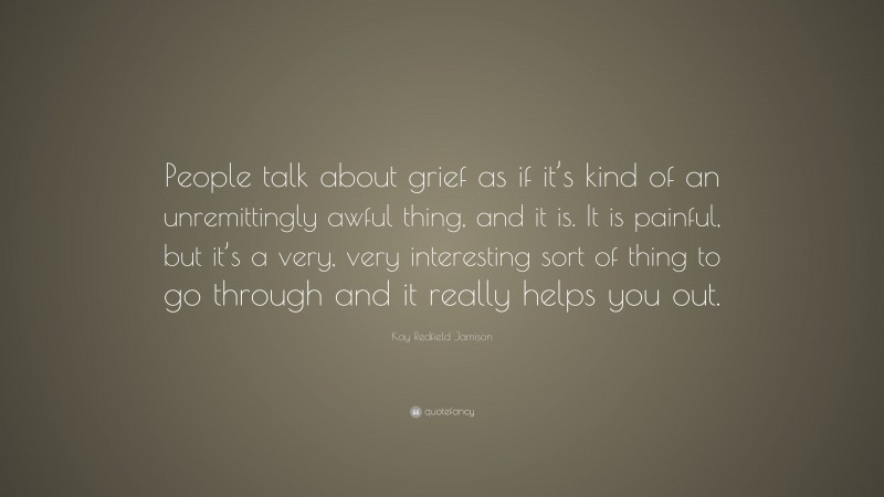 Kay Redfield Jamison Quote: “People talk about grief as if it’s kind of an unremittingly awful thing, and it is. It is painful, but it’s a very, very interesting sort of thing to go through and it really helps you out.”