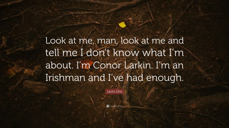 Leon Uris Quote: “Look at me, man, look at me and tell me I don’t know what I’m about. I’m Conor Larkin. I’m an Irishman and I’ve had enough.”