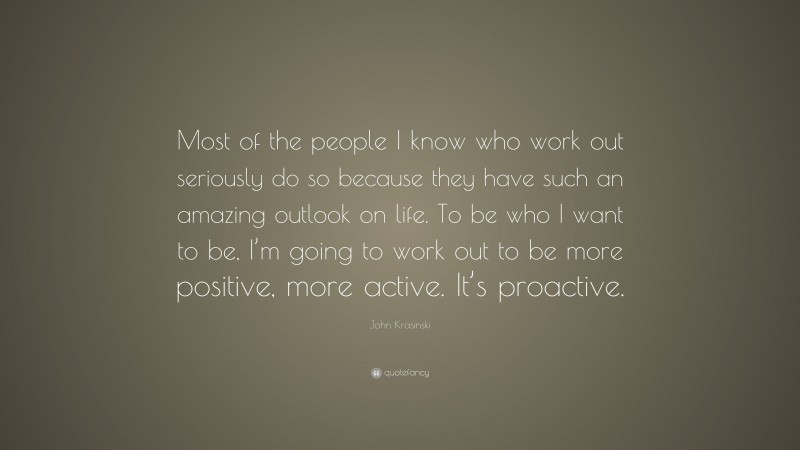 John Krasinski Quote: “Most of the people I know who work out seriously do so because they have such an amazing outlook on life. To be who I want to be, I’m going to work out to be more positive, more active. It’s proactive.”