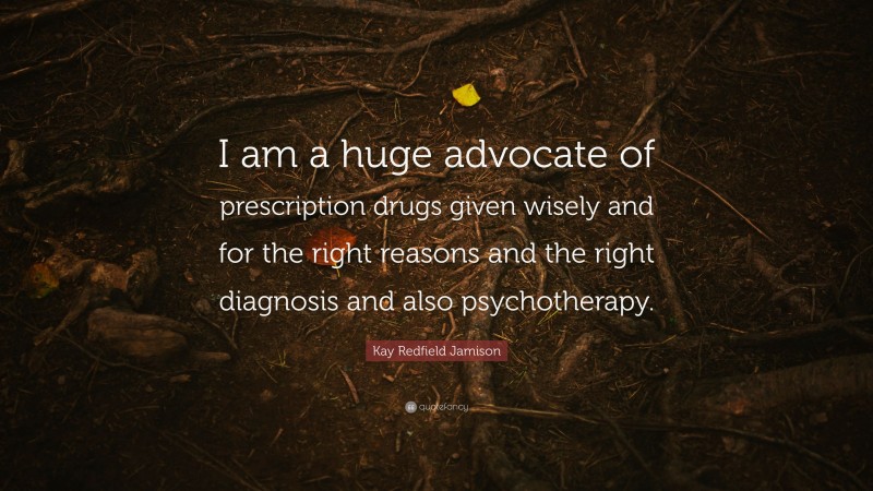Kay Redfield Jamison Quote: “I am a huge advocate of prescription drugs given wisely and for the right reasons and the right diagnosis and also psychotherapy.”