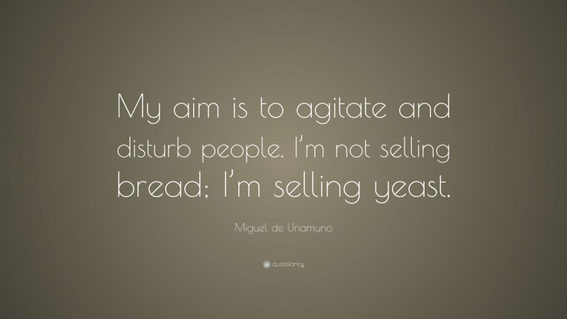 Miguel de Unamuno Quote: “My aim is to agitate and disturb people. I’m not selling bread; I’m selling yeast.”