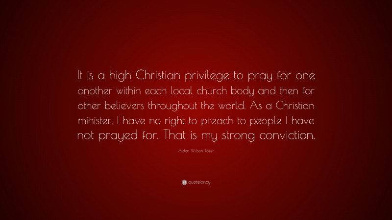 Aiden Wilson Tozer Quote: “It is a high Christian privilege to pray for one another within each local church body and then for other believers throughout the world. As a Christian minister, I have no right to preach to people I have not prayed for. That is my strong conviction.”